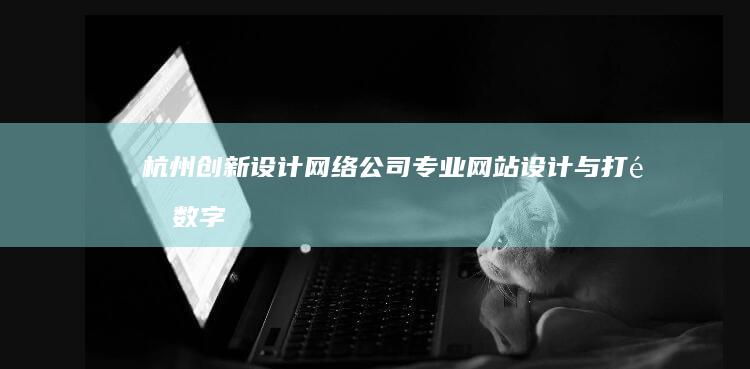 杭州创新设计网络公司：专业网站设计与打造数字化品牌解决方案